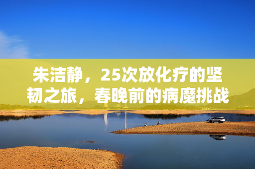 朱洁静，25次放化疗的坚韧之旅，春晚前的病魔挑战