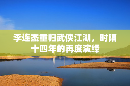 李连杰重归武侠江湖，时隔十四年的再度演绎