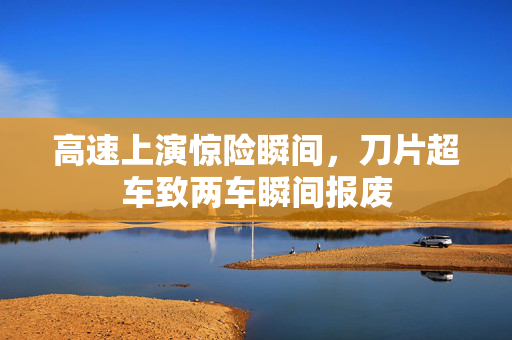 高速上演惊险瞬间，刀片超车致两车瞬间报废