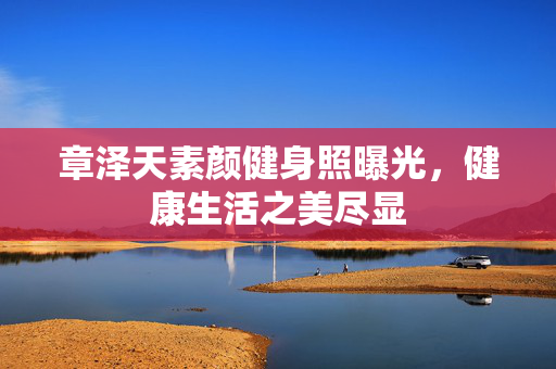 章泽天素颜健身照曝光，健康生活之美尽显
