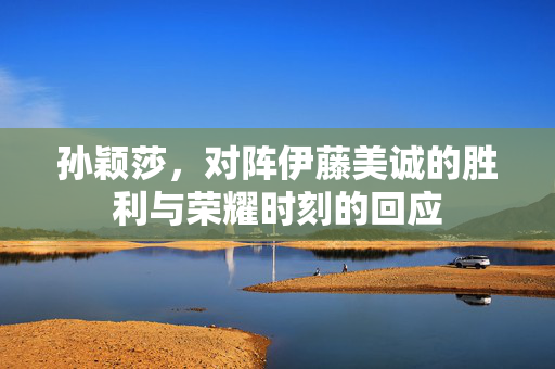 孙颖莎，对阵伊藤美诚的胜利与荣耀时刻的回应