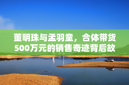 董明珠与孟羽童，合体带货500万元的销售奇迹背后故事