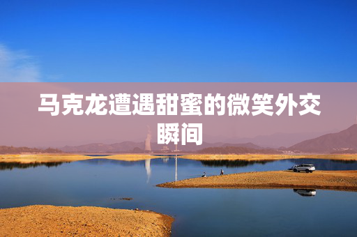 马克龙遭遇甜蜜的微笑外交瞬间