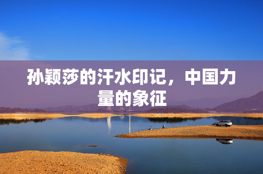 孙颖莎的汗水印记，中国力量的象征