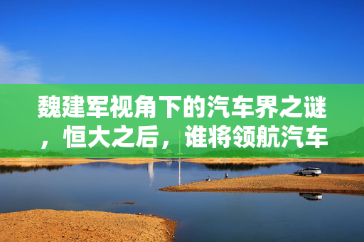 魏建军视角下的汽车界之谜，恒大之后，谁将领航汽车界？