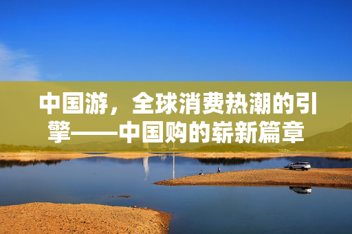 中国游，全球消费热潮的引擎——中国购的崭新篇章