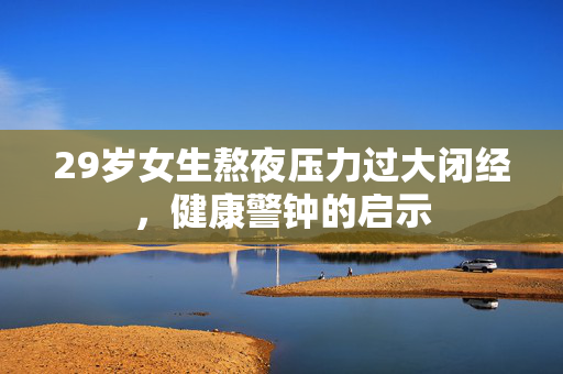 29岁女生熬夜压力过大闭经，健康警钟的启示