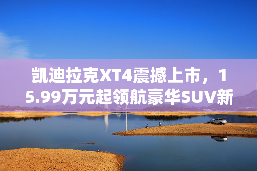 凯迪拉克XT4震撼上市，15.99万元起领航豪华SUV新篇章
