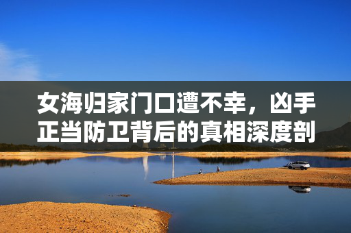 女海归家门口遭不幸，凶手正当防卫背后的真相深度剖析