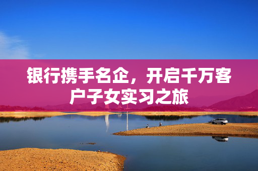 银行携手名企，开启千万客户子女实习之旅