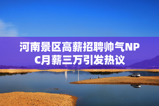 河南景区高薪招聘帅气NPC月薪三万引发热议