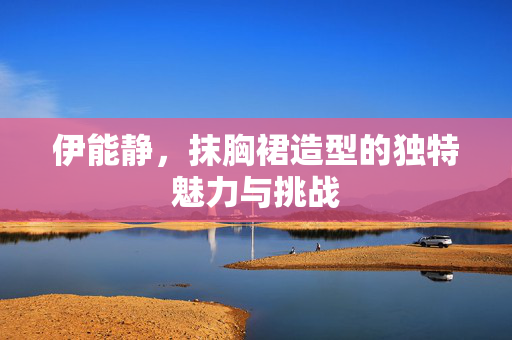 伊能静，抹胸裙造型的独特魅力与挑战