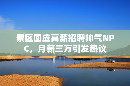 景区回应高薪招聘帅气NPC，月薪三万引发热议