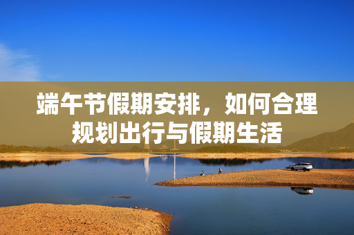 端午节假期安排，如何合理规划出行与假期生活
