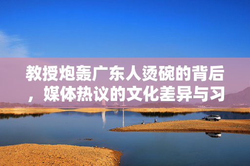 教授炮轰广东人烫碗的背后，媒体热议的文化差异与习惯之争