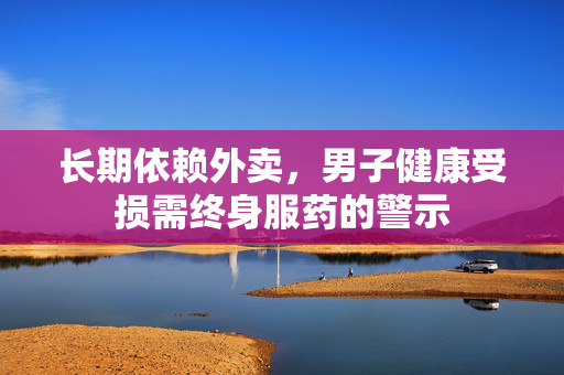 长期依赖外卖，男子健康受损需终身服药的警示