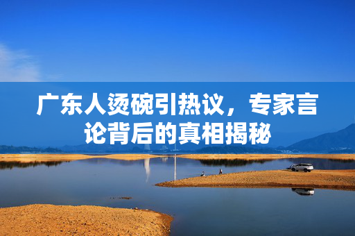 广东人烫碗引热议，专家言论背后的真相揭秘