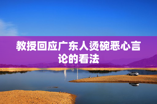 教授回应广东人烫碗恶心言论的看法
