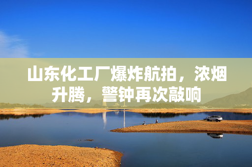 山东化工厂爆炸航拍，浓烟升腾，警钟再次敲响
