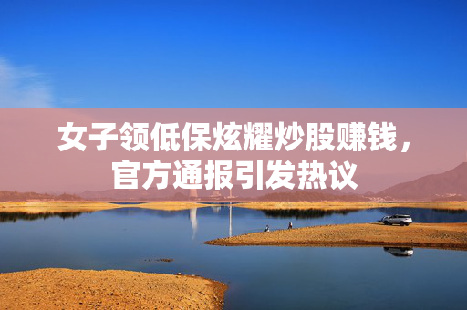 女子领低保炫耀炒股赚钱，官方通报引发热议