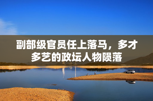 副部级官员任上落马，多才多艺的政坛人物陨落