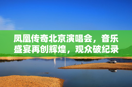 凤凰传奇北京演唱会，音乐盛宴再创辉煌，观众破纪录盛况空前