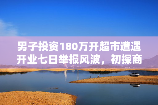 男子投资180万开超市遭遇开业七日举报风波，初探商业波折与反思