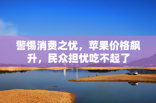 警惕消费之忧，苹果价格飙升，民众担忧吃不起了