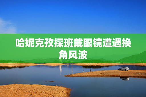 哈妮克孜探班戴眼镜遭遇换角风波