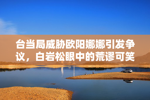 台当局威胁欧阳娜娜引发争议，白岩松眼中的荒谬可笑事件