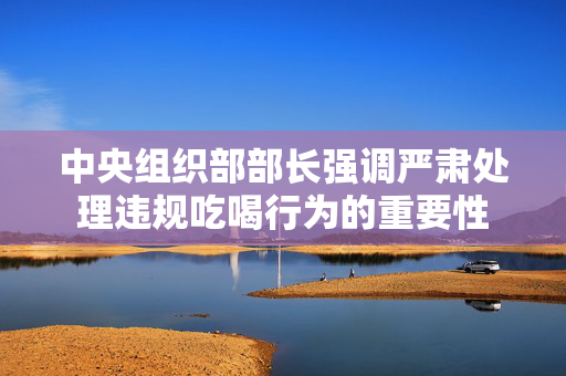 中央组织部部长强调严肃处理违规吃喝行为的重要性