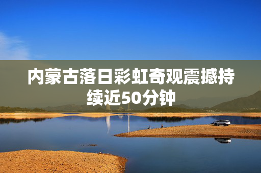 内蒙古落日彩虹奇观震撼持续近50分钟