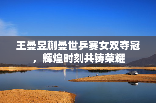 王曼昱蒯曼世乒赛女双夺冠，辉煌时刻共铸荣耀