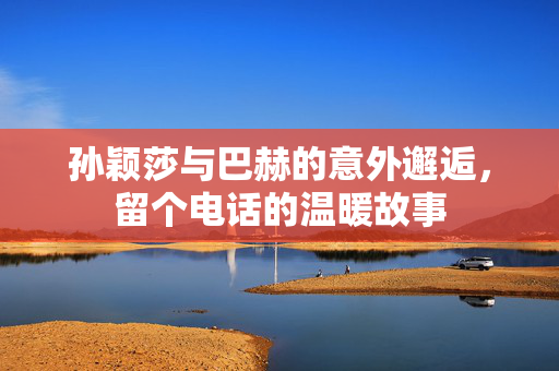 孙颖莎与巴赫的意外邂逅，留个电话的温暖故事