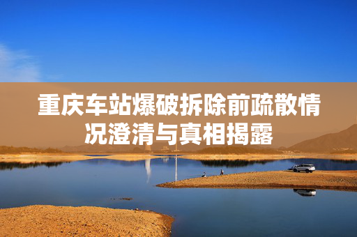 重庆车站爆破拆除前疏散情况澄清与真相揭露