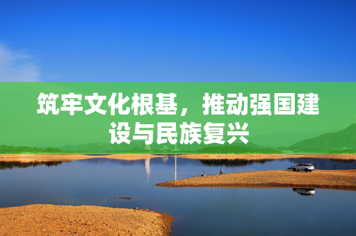 筑牢文化根基，推动强国建设与民族复兴