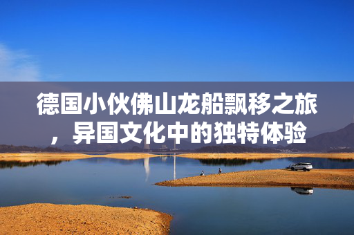德国小伙佛山龙船飘移之旅，异国文化中的独特体验