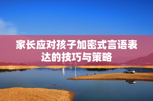 家长应对孩子加密式言语表达的技巧与策略