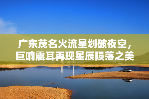 广东茂名火流星划破夜空，巨响震耳再现星辰陨落之美