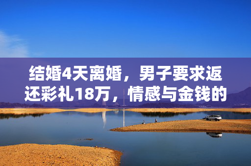 结婚4天离婚，男子要求返还彩礼18万，情感与金钱的双重考验