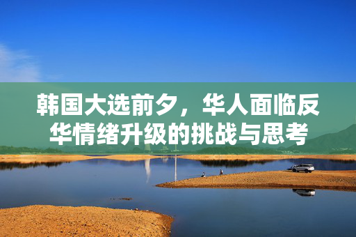 韩国大选前夕，华人面临反华情绪升级的挑战与思考