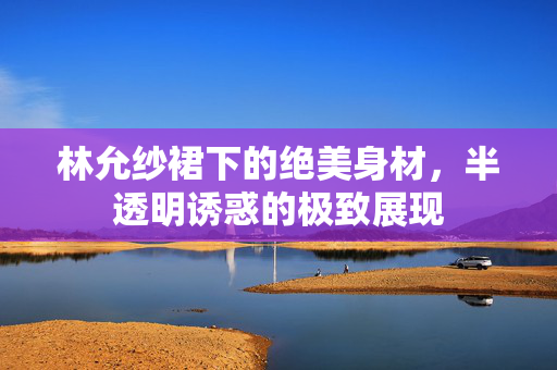 林允纱裙下的绝美身材，半透明诱惑的极致展现