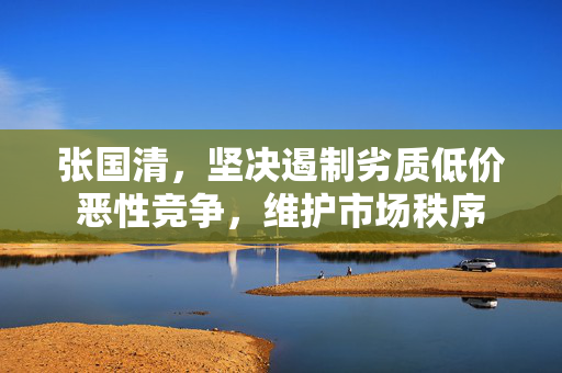张国清，坚决遏制劣质低价恶性竞争，维护市场秩序