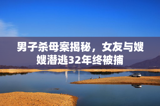 男子杀母案揭秘，女友与嫂嫂潜逃32年终被捕