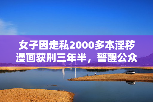 女子因走私2000多本淫秽漫画获刑三年半，警醒公众的道德与法律红线