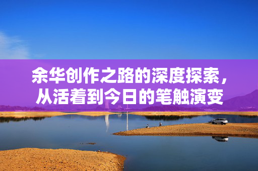 余华创作之路的深度探索，从活着到今日的笔触演变