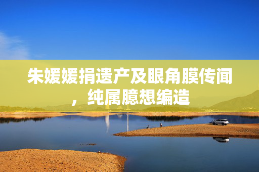 朱媛媛捐遗产及眼角膜传闻，纯属臆想编造