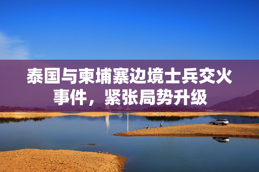 泰国与柬埔寨边境士兵交火事件，紧张局势升级