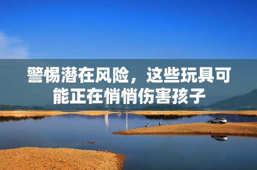 警惕潜在风险，这些玩具可能正在悄悄伤害孩子