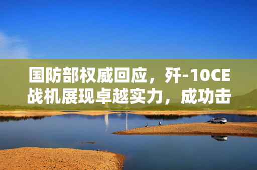 国防部权威回应，歼-10CE战机展现卓越实力，成功击落敌机壮我国威